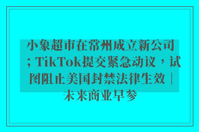 小象超市在常州成立新公司；TikTok提交紧急动议，试图阻止美国封禁法律生效｜未来商业早参