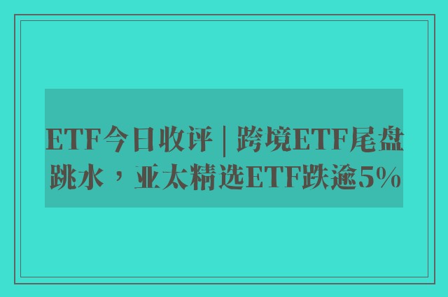 ETF今日收评 | 跨境ETF尾盘跳水，亚太精选ETF跌逾5%