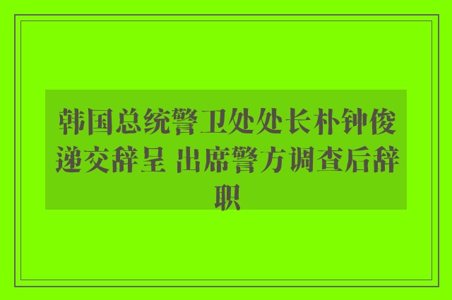 韩国总统警卫处处长朴钟俊递交辞呈 出席警方调查后辞职